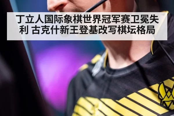 丁立人国际象棋世界冠军赛卫冕失利 古克什新王登基改写棋坛格局