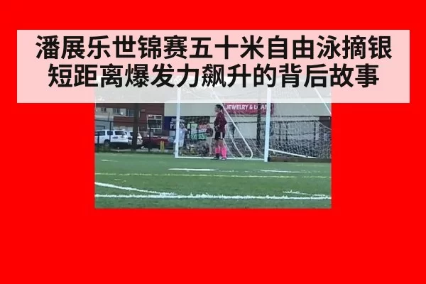 潘展乐世锦赛五十米自由泳摘银短距离爆发力飙升的背后故事